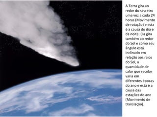 A Terra gira ao redor do seu eixo uma vez a cada 24 horas (Movimento de rotação) e esta é a causa do dia e da noite. Ela gira também ao redor do Sol e como seu ângulo está inclinado em relação aos raios do Sol, a quantidade de calor que recebe varia em diferentes épocas do ano e esta é a causa das estações do ano (Movimento de translação). 