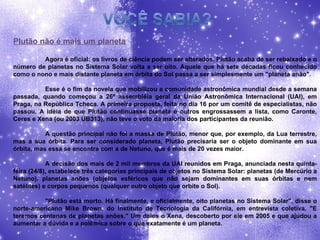 Plutão não é mais um planeta Agora é oficial: os livros de ciência podem ser alterados. Plutão acaba de ser rebaixado e o número de planetas no Sistema Solar volta a ser oito. Aquele que há sete décadas ficou conhecido como o nono e mais distante planeta em órbita do Sol passa a ser simplesmente um "planeta anão". Esse é o fim da novela que mobilizou a comunidade astronômica mundial desde a semana passada, quando começou a 26ª assembléia geral da União Astronômica Internacional (UAI), em Praga, na República Tcheca. A primeira proposta, feita no dia 16 por um comitê de especialistas, não passou. A idéia de que Plutão continuasse planeta e outros engrossassem a lista, como Caronte, Ceres e Xena (ou 2003 UB313), não teve o voto da maioria dos participantes da reunião. A questão principal não foi a massa de Plutão, menor que, por exemplo, da Lua terrestre, mas a sua órbita. Para ser considerado planeta, Plutão precisaria ser o objeto dominante em sua órbita, mas essa se encontra com a de Netuno, que é mais de 20 vezes maior. A decisão dos mais de 2 mil membros da UAI reunidos em Praga, anunciada nesta quinta-feira (24/8), estabelece três categorias principais de objetos no Sistema Solar: planetas (de Mercúrio a Netuno), planetas anões (objetos esféricos que não sejam dominantes em suas órbitas e nem satélites) e corpos pequenos (qualquer outro objeto que orbite o Sol). "Plutão está morto. Há finalmente, e oficialmente, oito planetas no Sistema Solar", disse o norte-americano Mike Brown, do Instituto de Tecnologia da Califórnia, em entrevista coletiva. "E teremos centenas de planetas anões." Um deles o Xena, descoberto por ele em 2005 e que ajudou a aumentar a dúvida e a polêmica sobre o que exatamente é um planeta. 