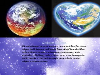 A ORIGEM DA TERRA Há muito tempo os seres humanos buscam explicações para a origem do Universo e do Planeta Terra. A hipótese científica mais aceita é a de que o universo surgiu de uma grande explosão- o Big Bang, onde o Universo seria um único ponto muito quente e com muita energia que explodiu dando origem a todos os astros. 