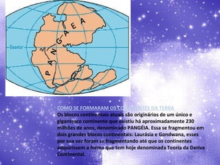 COMO SE FORMARAM OS CONTINENTES DA TERRA  Os blocos continentais atuais são originários de um único e gigantesco continente que existiu há aproximadamente 230 milhões de anos, denominado PANGÉIA. Essa se fragmentou em dois grandes blocos continentais: Laurásia e Gondwana, esses por sua vez foram se fragmentando até que os continentes adquirissem a forma que tem hoje denominada Teoria da Deriva Continental. 