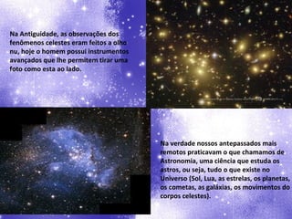 Na Antiguidade, as observações dos fenômenos celestes eram feitos a olho nu, hoje o homem possui instrumentos avançados que lhe permitem tirar uma foto como esta ao lado. Na verdade nossos antepassados mais remotos praticavam o que chamamos de Astronomia, uma ciência que estuda os astros, ou seja, tudo o que existe no Universo (Sol, Lua, as estrelas, os planetas, os cometas, as galáxias, os movimentos do corpos celestes). 
