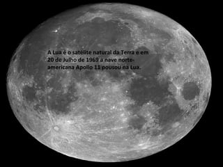 A Lua é o satélite natural da Terra e em 20 de Julho de 1969 a nave norte-americana Apollo 11 pousou na Lua. 