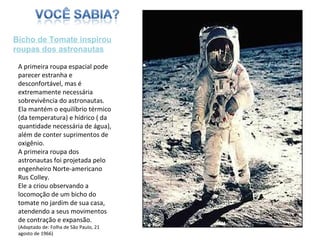 A primeira roupa espacial pode parecer estranha e desconfortável, mas é extremamente necessária sobrevivência do astronautas. Ela mantém o equilíbrio térmico (da temperatura) e hídrico ( da quantidade necessária de água), além de conter suprimentos de oxigênio. A primeira roupa dos astronautas foi projetada pelo engenheiro Norte-americano Rus Colley. Ele a criou observando a locomoção de um bicho do tomate no jardim de sua casa, atendendo a seus movimentos de contração e expansão. (Adaptado de: Folha de São Paulo, 21 agosto de 1966)  Bicho de Tomate inspirou roupas dos astronautas 