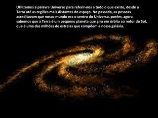 Utilizamos a palavra Universo para referir-nos a tudo o que existe, desde a Terra até as regiões mais distantes do espaço. No passado, as pessoas acreditavam que nosso mundo era o centro do Universo, porém, agora sabemos que a Terra é um pequeno planeta que gira em órbita ao redor do Sol, que é uma das milhões de estrelas que compõem a nossa galáxia. 