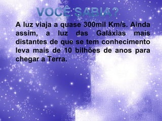 A luz viaja a quase 300mil Km/s. Ainda assim, a luz das Galáxias mais distantes de que se tem conhecimento leva mais de 10 bilhões de anos para chegar a Terra. 