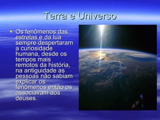 Terra e Universo Os fenômenos das estrelas e da lua sempre despertaram a curiosidade humana, desde os tempos mais remotos da história, na antiguidade as pessoas não sabiam explicar os fenômenos então os associavam aos deuses.  