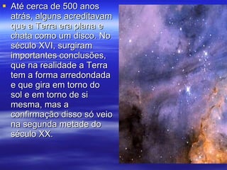 Até cerca de 500 anos atrás, alguns acreditavam que a Terra era plana e chata como um disco. No século XVI, surgiram importantes conclusões, que na realidade a Terra tem a forma arredondada e que gira em torno do sol e em torno de si mesma, mas a confirmação disso só veio na segunda metade do século XX.  