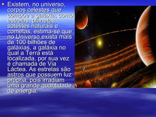 Existem, no universo, corpos celestes que compõe a galáxia, como estrelas, planetas, satélites naturais e cometas, estima-se que no Universo exista mais de 100 bilhões de galáxias, a galáxia no qual a Terra está localizada, por sua vez é chamada de Via Láctea. As estrelas são astros que possuem luz própria, pois irradiam uma grande quantidade de energia.  