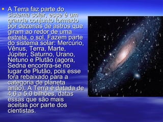 A Terra faz parte do sistema solar, esse é um grande conjunto formado por dezenas de astros que giram ao redor de uma estrela, o sol. Fazem parte do sistema solar: Mercúrio, Vênus, Terra, Marte, Júpiter, Saturno, Urano, Netuno e Plutão (agora, Sedna encontra-se no lugar de Plutão, pois esse fora rebaixado para a categoria de planeta anão). A Terra é datada de 4,6 a 5,0 bilhões, datas essas que são mais aceitas por parte dos cientistas.  