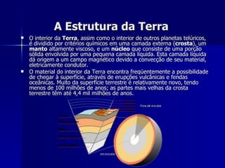 A Estrutura da Terra O interior da  Terra , assim como o interior de outros planetas telúricos, é dividido por critérios químicos em uma camada externa ( crosta ), um  manto  altamente viscoso, e um  núcleo  que consiste de uma porção sólida envolvida por uma pequena camada líquida. Esta camada líquida dá origem a um campo magnético devido a convecção de seu material, eletricamente condutor. O material do interior da Terra encontra freqüentemente a possibilidade de chegar à superfície, através de erupções vulcânicas e fendas oceânicas. Muito da superfície terrestre é relativamente novo, tendo menos de 100 milhões de anos; as partes mais velhas da crosta terrestre têm até 4,4 mil milhões de anos. 