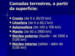 Camadas terrestres, a partir da superfície: Crosta  (de 0 a 30/35 km)  Litosfera  (de 0 a 60,2 km)  Astenosfera  (de 100 a 700 km)  Manto  (de 60 a 2900 km)  Núcleo externo  (líquido - de 2900 a 5100 km)  Núcleo interno  (sólido - além de 5100 km)  