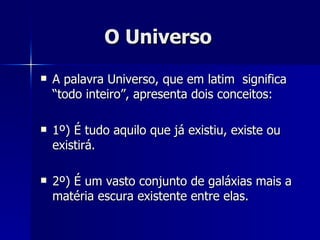 O Universo A palavra Universo, que em latim  significa “todo inteiro”, apresenta dois conceitos: 1º) É tudo aquilo que já existiu, existe ou existirá. 2º) É um vasto conjunto de galáxias mais a matéria escura existente entre elas.  