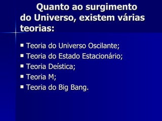 Quanto ao surgimento do Universo, existem várias teorias: Teoria do Universo Oscilante; Teoria do Estado Estacionário; Teoria Deística; Teoria M; Teoria do Big Bang. 