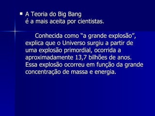 A Teoria do Big Bang é a mais aceita por cientistas. Conhecida como “a grande explosão”, explica que o Universo surgiu a partir de uma explosão primordial, ocorrida a aproximadamente 13,7 bilhões de anos. Essa explosão ocorreu em função da grande concentração de massa e energia. 