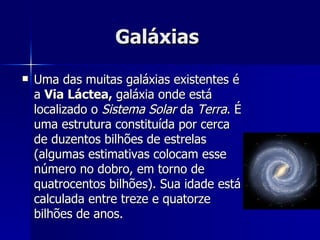 Galáxias  Uma das muitas galáxias existentes é a  Via Láctea,  galáxia onde está localizado o  Sistema Solar  da  Terra . É uma estrutura constituída por cerca de duzentos bilhões de estrelas (algumas estimativas colocam esse número no dobro, em torno de quatrocentos bilhões). Sua idade está calculada entre treze e quatorze bilhões de anos. 