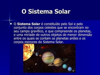 O Sistema Solar O  Sistema Solar  é constituído pelo Sol e pelo conjunto dos corpos celestes que se encontram no seu campo gravítico, e que compreende os planetas, e uma miríade de outros objetos de menor dimensão entre os quais se contam os planetas anões e os corpos menores do Sistema Solar. 