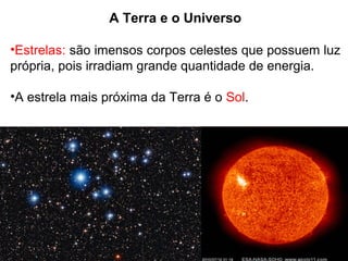 A Terra e o Universo
•Estrelas: são imensos corpos celestes que possuem luz
própria, pois irradiam grande quantidade de energia.
•A estrela mais próxima da Terra é o Sol.
 