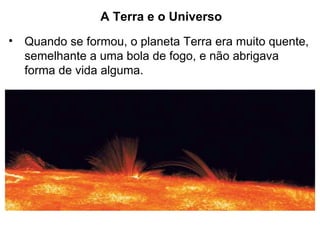 A Terra e o Universo
• Quando se formou, o planeta Terra era muito quente,
semelhante a uma bola de fogo, e não abrigava
forma de vida alguma.
 