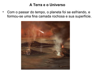 A Terra e o Universo
• Com o passar do tempo, o planeta foi se esfriando, e
formou-se uma fina camada rochosa e sua superfície.
 