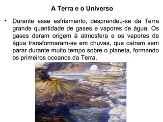A Terra e o Universo
• Durante esse esfriamento, desprendeu-se da Terra
grande quantidade de gases e vapores de água. Os
gases deram origem à atmosfera e os vapores de
água transformaram-se em chuvas, que caíram sem
parar durante muito tempo sobre o planeta, formando
os primeiros oceanos da Terra.
 
