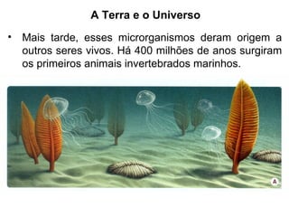 A Terra e o Universo
• Mais tarde, esses microrganismos deram origem a
outros seres vivos. Há 400 milhões de anos surgiram
os primeiros animais invertebrados marinhos.
 