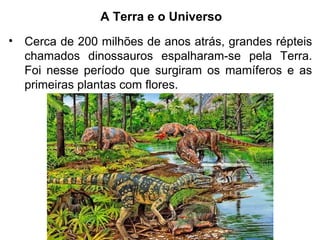 A Terra e o Universo
• Cerca de 200 milhões de anos atrás, grandes répteis
chamados dinossauros espalharam-se pela Terra.
Foi nesse período que surgiram os mamíferos e as
primeiras plantas com flores.
 