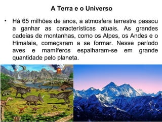 A Terra e o Universo
• Há 65 milhões de anos, a atmosfera terrestre passou
a ganhar as características atuais. As grandes
cadeias de montanhas, como os Alpes, os Andes e o
Himalaia, começaram a se formar. Nesse período
aves e mamíferos espalharam-se em grande
quantidade pelo planeta.
 