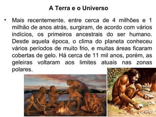 A Terra e o Universo
• Mais recentemente, entre cerca de 4 milhões e 1
milhão de anos atrás, surgiram, de acordo com vários
indícios, os primeiros ancestrais do ser humano.
Desde aquela época, o clima do planeta conheceu
vários períodos de muito frio, e muitas áreas ficaram
cobertas de gelo. Há cerca de 11 mil anos, porém, as
geleiras voltaram aos limites atuais nas zonas
polares.
 