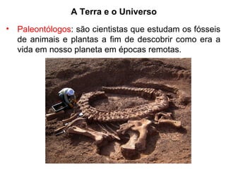 A Terra e o Universo
• Paleontólogos: são cientistas que estudam os fósseis
de animais e plantas a fim de descobrir como era a
vida em nosso planeta em épocas remotas.
 