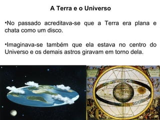 A Terra e o Universo
•No passado acreditava-se que a Terra era plana e
chata como um disco.
•Imaginava-se também que ela estava no centro do
Universo e os demais astros giravam em torno dela.
 