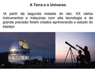 A Terra e o Universo
•A partir da segunda metade do séc. XX vários
instrumentos e máquinas com alta tecnologia e de
grande precisão foram criados aprimorando o estudo do
espaço.
 