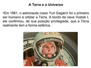 A Terra e o Universo
•Em 1961, o astronauta russo Yuri Gagárin foi o primeiro
ser humano a orbitar a Terra. A bordo da nave Vostok I,
ele confirmou, de sua posição privilegiada, que a Terra
realmente tem a forma esférica.
 