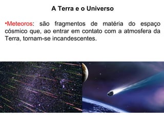 A Terra e o Universo
•Meteoros: são fragmentos de matéria do espaço
cósmico que, ao entrar em contato com a atmosfera da
Terra, tornam-se incandescentes.
 