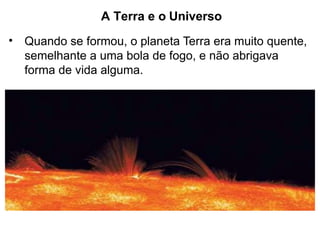 A Terra e o Universo
• Quando se formou, o planeta Terra era muito quente,
semelhante a uma bola de fogo, e não abrigava
forma de vida alguma.
 
