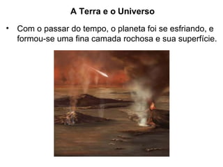 A Terra e o Universo
• Com o passar do tempo, o planeta foi se esfriando, e
formou-se uma fina camada rochosa e sua superfície.
 