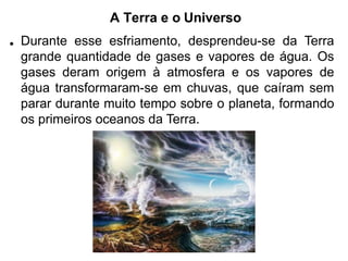 A Terra e o Universo
• Durante esse esfriamento, desprendeu-se da Terra
grande quantidade de gases e vapores de água. Os
gases deram origem à atmosfera e os vapores de
água transformaram-se em chuvas, que caíram sem
parar durante muito tempo sobre o planeta, formando
os primeiros oceanos da Terra.
 