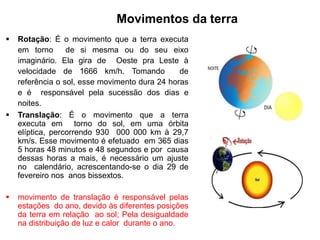 Movimentos da terra
 Rotação: É o movimento que a terra executa
em torno de si mesma ou do seu eixo
imaginário. Ela gira de Oeste pra Leste à
velocidade de 1666 km/h. Tomando de
referência o sol, esse movimento dura 24 horas
e é responsável pela sucessão dos dias e
noites.
 Translação: É o movimento que a terra
executa em torno do sol, em uma órbita
elíptica, percorrendo 930 000 000 km à 29,7
km/s. Esse movimento é efetuado em 365 dias
5 horas 48 minutos e 48 segundos e por causa
dessas horas a mais, é necessário um ajuste
no calendário, acrescentando-se o dia 29 de
fevereiro nos anos bissextos.
 movimento de translação é responsável pelas
estações do ano, devido às diferentes posições
da terra em relação ao sol; Pela desigualdade
na distribuição de luz e calor durante o ano.
 