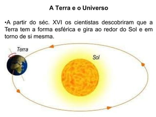 A Terra e o Universo
•A partir do séc. XVI os cientistas descobriram que a
Terra tem a forma esférica e gira ao redor do Sol e em
torno de si mesma.
 