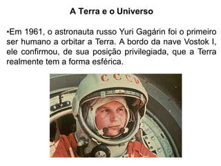 A Terra e o Universo
•Em 1961, o astronauta russo Yuri Gagárin foi o primeiro
ser humano a orbitar a Terra. A bordo da nave Vostok I,
ele confirmou, de sua posição privilegiada, que a Terra
realmente tem a forma esférica.
 