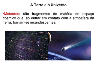 A Terra e o Universo
•Meteoros: são fragmentos de matéria do espaço
cósmico que, ao entrar em contato com a atmosfera da
Terra, tornam-se incandescentes.
 