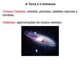 A Terra e o Universo
•Corpos Celestes: estrelas, planetas, satélites naturais e
cometas.
•Galáxias: aglomerações de corpos celestes.
 