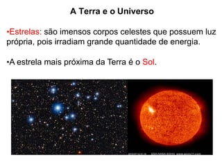 A Terra e o Universo
•Estrelas: são imensos corpos celestes que possuem luz
própria, pois irradiam grande quantidade de energia.
•A estrela mais próxima da Terra é o Sol.
 