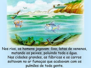 Nos rios, os homens jogavam lixo, latas de venenos,
matando os peixes, poluindo toda a água.
Nas cidades grandes, as fábricas e os carros
soltavam no ar fumaças que acabavam com os
pulmões de toda gente.
 