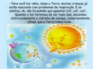 - Para você ter idéia, disse a Terra, muitas crianças já
estão nascendo com problemas de respiração. E os
adultos, ah, não há pulmão que agüente! Cof, cof...cof...
Quando o Sol terminou de ver tudo isso, escondeu
disfarçadamente o vidrinho de xarope, compreendendo,
afinal, que a Terra tinha razão...
 