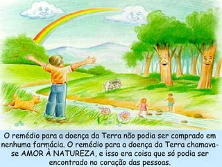 O remédio para a doença da Terra não podia ser comprado em
nenhuma farmácia. O remédio para a doença da Terra chamava-
se AMOR À NATUREZA, e isso era coisa que só podia ser
encontrado no coração das pessoas.
 