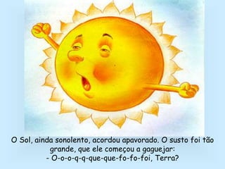 O Sol, ainda sonolento, acordou apavorado. O susto foi tão
grande, que ele começou a gaguejar:
- O-o-o-q-q-que-que-fo-fo-foi, Terra?
 