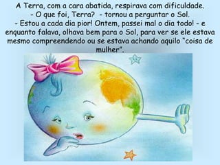 A Terra, com a cara abatida, respirava com dificuldade.
- O que foi, Terra? - tornou a perguntar o Sol.
- Estou a cada dia pior! Ontem, passei mal o dia todo! - e
enquanto falava, olhava bem para o Sol, para ver se ele estava
mesmo compreendendo ou se estava achando aquilo “coisa de
mulher”.
 