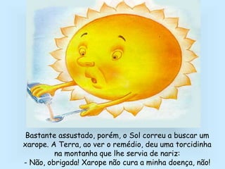 Bastante assustado, porém, o Sol correu a buscar um
xarope. A Terra, ao ver o remédio, deu uma torcidinha
na montanha que lhe servia de nariz:
- Não, obrigada! Xarope não cura a minha doença, não!
 