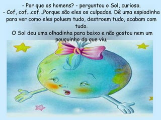 - Por que os homens? - perguntou o Sol, curioso.
- Cof, cof...cof...Porque são eles os culpados. Dê uma espiadinha
para ver como eles poluem tudo, destroem tudo, acabam com
tudo.
O Sol deu uma olhadinha para baixo e não gostou nem um
pouquinho do que viu.
 