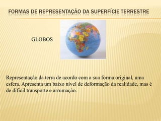 FORMAS DE REPRESENTAÇÃO DA SUPERFÍCIE TERRESTRE



           GLOBOS




Representação da terra de acordo com a sua forma original, uma
esfera. Apresenta um baixo nível de deformação da realidade, mas é
de difícil transporte e arrumação.
 
